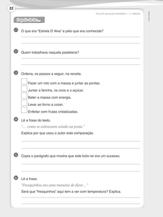 ©AREALEDITORES
FICHA DE AVALIAÇÃO INTERMÉDIA 1 – 2.º PERÍODO
Depois de ler…
1 	O que era “Estrela D’ Alva” e pelo que era conhecida?
	
	
2 	 Quem trabalhava naquela pastelaria?
	
	
3 	 Ordena, os passos a seguir, na receita.
	 Fazer um rolo com a massa e juntar as pontas.
	 Juntar a farinha, os ovos e o açúcar.
	 Bater a massa com energia.
	 Levar ao forno a cozer.
	 Enfeitar com frutas cristalizadas.
4 	 Lê a frase do texto.
	 “… como se estivessem estado na praia.”
	 Explica por que usou o autor esta comparação.
	
	
5 	 Copia o parágrafo que mostra que este bolo-rei era um sucesso.
	
	
6 	 Lê a frase.
	“Fresquinhos era uma maneira de dizer…”
	 Será que “fresquinhos” aqui tem a ver com temperatura? Explica.
	
	
22
LP3F_FA_P001_028_20123101_4P.indd 22 13/06/28 16:28
 