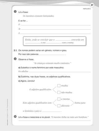 PORTUGUÊS 3
©AREALEDITORES–Português3–3.ºano–FichasdeAvaliação
2 	 Lê a frase:
	 Os meninos estavam fantasiados.
	 E se for…
	O
	As
	A
2.1.	Os nomes podem variar em género, número e grau.
	 Por isso são palavras .
3 	 Observa a frase.
“As crianças estavam muito contentes.”
	 a) Substitui o nome feminino por este masculino:
	 Os adultos
	 b) Sublinha, nas duas frases, os adjetivos qualificativos.
	 c) Agora, conclui!
				mudou
	 O adjetivo qualificativo	
				 não mudou.
				 a mesma
	 Este adjetivo qualificativo tem	 			 forma para
				diferente
	 o feminino e para o .
4 	 Lê a frase e reescreve-a no plural. “O menino tinha na mão um bombom.”
	
Então, pode-se concluir que o concorda em
e era com o nome.
27
LP3F_FA_P001_028_20123101_4P.indd 27 13/06/28 16:28
 