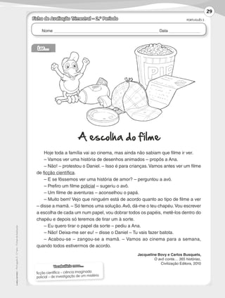 Nome Data
PORTUGUÊS 3
©AREALEDITORES–Português3–3.ºano–FichasdeAvaliação
Ficha de Avaliação Trimestral – 2.º Período
Vocabulário novo…
ficção científica – ciência imaginada
policial – de investigação de um mistério
Ler…
A escolha do filme
Hoje toda a família vai ao cinema, mas ainda não sabiam que filme ir ver.
– Vamos ver uma história de desenhos animados – propôs a Ana.
– Não! – protestou o Daniel. – Isso é para crianças. Vamos antes ver um filme
de ficção científica.
– E se fôssemos ver uma história de amor? – perguntou a avó.
– Prefiro um filme policial – sugeriu o avô.
– Um filme de aventuras – aconselhou o papá.
– Muito bem! Vejo que ninguém está de acordo quanto ao tipo de filme a ver
– disse a mamã. – Só temos uma solução.Avô, dá-me o teu chapéu.Vou escrever
a escolha de cada um num papel, vou dobrar todos os papéis, metê-los dentro do
chapéu e depois só teremos de tirar um à sorte.
– Eu quero tirar o papel da sorte – pediu a Ana.
– Não! Deixa-me ser eu! – disse o Daniel – Tu vais fazer batota.
– Acabou-se – zangou-se a mamã. – Vamos ao cinema para a semana,
quando todos estivermos de acordo.
Jacqueline Bovy e Carlos Busquets,
O avô conta… 365 histórias,
Civilização Editora, 2010
29
LP3F_FA_P029_048_20123101_4P.indd 29 13/06/28 16:28
 