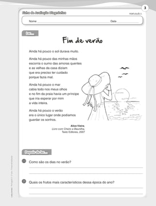 Nome Data
PORTUGUÊS 3
©AREALEDITORES–Português3–3.ºano–FichasdeAvaliação
Ficha de Avaliação Diagnóstica
Ler…
Fim de verão
Ainda há pouco o sol durava muito.
Ainda há pouco das minhas mãos
escorria o sumo das amoras quentes
e as velhas da casa diziam
que era preciso ter cuidado
porque fazia mal.
Ainda há pouco o mar
cabia todo nos meus olhos
e no fim da praia havia um príncipe
que iria esperar por mim
a vida inteira.
Ainda há pouco o verão
era o único lugar onde podíamos
guardar os sonhos.
Alice Vieira,
Livro com Cheiro a Baunilha,
Texto Editores, 2007
Depois de ler…
1 	 Como são os dias no verão?
	
	
2 	 Quais os frutos mais característicos dessa época do ano?
	
	
3
LP3F_FA_P001_028_20123101_4P.indd 3 13/06/28 16:28
 