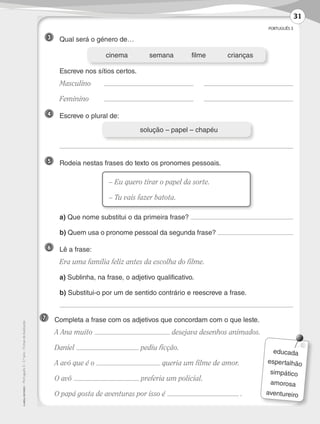 PORTUGUÊS 3
©AREALEDITORES–Português3–3.ºano–FichasdeAvaliação
3 	 Qual será o género de…
	 Escreve nos sítios certos.
	Masculino	 	
	Feminino	 	
4 	 Escreve o plural de:
	
5 	 Rodeia nestas frases do texto os pronomes pessoais.
	 a) Que nome substitui o da primeira frase?
	 b) Quem usa o pronome pessoal da segunda frase?
6 	 Lê a frase:
	 Era uma família feliz antes da escolha do filme.
	a) Sublinha, na frase, o adjetivo qualificativo.
	b) Substitui-o por um de sentido contrário e reescreve a frase.
	
	cinema	 semana	filme	 crianças
– Eu quero tirar o papel da sorte.
– Tu vais fazer batota.
	 solução – papel – chapéu
7 	 Completa a frase com os adjetivos que concordam com o que leste.
	 A Ana muito desejava desenhos animados.
	Daniel pediu ficção.
	 A avó que é o queria um filme de amor.
	 O avô preferia um policial.
	 O papá gosta de aventuras por isso é .
educada
espertalhão
simpático
amorosa
aventureiro
31
LP3F_FA_P029_048_20123101_4P.indd 31 13/06/28 16:28
 