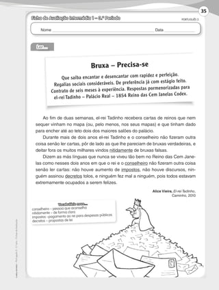 Nome Data
PORTUGUÊS 3
©AREALEDITORES–Português3–3.ºano–FichasdeAvaliação
Ler…
Ao fim de duas semanas, el-rei Tadinho recebera cartas de reinos que nem
sequer vinham no mapa (ou, pelo menos, nos seus mapas) e que tinham dado
para encher até ao teto dois dos maiores salões do palácio.
Durante mais de dois anos el-rei Tadinho e o conselheiro não fizeram outra
coisa senão ler cartas, pôr de lado as que lhe pareciam de bruxas verdadeiras, e
deitar fora os muitos milhares vindos nitidamente de bruxas falsas.
Dizem as más línguas que nunca se viveu tão bem no Reino das Cem Jane-
las como nesses dois anos em que o rei e o conselheiro não fizeram outra coisa
senão ler cartas: não houve aumento de impostos, não houve discursos, nin-
guém assinou decretos tolos, e ninguém fez mal a ninguém, pois todos estavam
extremamente ocupados a serem felizes.
Alice Vieira, El-rei Tadinho,
Caminho, 2010
Vocabulário novo…
conselheiro – pessoa que aconselha
nitidamente – de forma clara
impostos –pagamento ao rei para despesas públicas
decretos – propostas de lei
Bruxa – Precisa-se
Que saiba encantar e desencantar com rapidez e perfeição.
Regalias sociais consideráveis. De preferência já com estágio feito.
Contrato de seis meses à experiência. Respostas pormenorizadas para
el-rei Tadinho – Palácio Real – 1854 Reino das Cem Janelas Codex.
Ficha de Avaliação Intermédia 1 – 3.º Período
35
LP3F_FA_P029_048_20123101_4P.indd 35 13/06/28 16:28
 