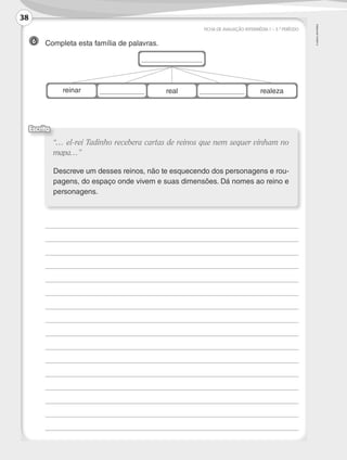 ©AREALEDITORES
FICHA DE AVALIAÇÃO INTERMÉDIA 1 – 3.º PERÍODO
6 	 Completa esta família de palavras.
	
	
	
	
	
	
	
	
	
	
	
	
	
	
	
	 	
“… el-rei Tadinho recebera cartas de reinos que nem sequer vinham no
mapa…”
Descreve um desses reinos, não te esquecendo dos personagens e rou-
pagens, do espaço onde vivem e suas dimensões. Dá nomes ao reino e
personagens.
Escrita
reinar real realeza
38
LP3F_FA_P029_048_20123101_4P.indd 38 13/06/28 16:28
 
