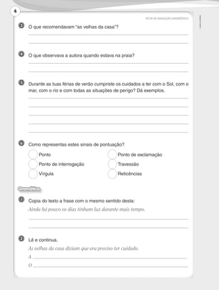 ©AREALEDITORES
3 	 O que recomendavam “as velhas da casa”?
	
	
4 	 O que observava a autora quando estava na praia?
	
	
5 	Durante as tuas férias de verão cumpriste os cuidados a ter com o Sol, com o
mar, com o rio e com todas as situações de perigo? Dá exemplos.
	
	
	
	
	
6 	 Como representas estes sinais de pontuação?
1 	 Copia do texto a frase com o mesmo sentido desta:
	 Ainda há pouco os dias tinham luz durante mais tempo.
	
	
2 	 Lê e continua.
	 As velhas da casa diziam que era preciso ter cuidado.
	A
	O
FICHA DE AVALIAÇÃO DIAGNÓSTICA
Ponto
Ponto de interrogação
Vírgula
Ponto de exclamação
Travessão
Reticências
Gramática
4
LP3F_FA_P001_028_20123101_4P.indd 4 13/06/28 16:28
 