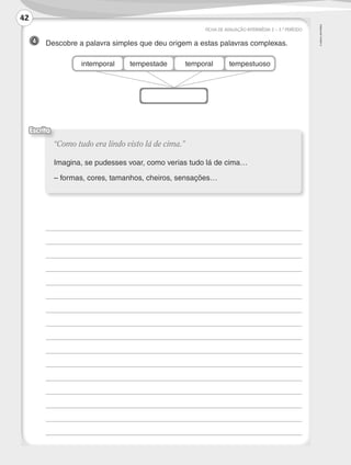 ©AREALEDITORES
4 	 Descobre a palavra simples que deu origem a estas palavras complexas.
FICHA DE AVALIAÇÃO INTERMÉDIA 2 – 3.º PERÍODO
	
	
	
	
	
	
	
	
	
	
	
	
	
	
	
	 	
“Como tudo era lindo visto lá de cima.”
Imagina, se pudesses voar, como verias tudo lá de cima…
– formas, cores, tamanhos, cheiros, sensações…
Escrita
intemporal tempestade temporal tempestuoso
42
LP3F_FA_P029_048_20123101_4P.indd 42 13/06/28 16:29
 
