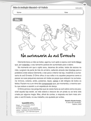 Nome Data
PORTUGUÊS 3
©AREALEDITORES–Português3–3.ºano–FichasdeAvaliação
Ficha de Avaliação Trimestral – 3.º Período
Ler…
Na ourivesaria do avô Ernesto
Clemente levou a mão ao bolso, agarrou num apito e soprou com tanto fôlego
que, por instantes, o seu tamanho parecia ter aumentado para o dobro.
No momento em que o apito soou, dezenas de anões, todos de escova na
mão, surgiram da parte de trás do armário, saltando através das frinchas para a
prateleira onde estava Clemente, e daí para o interior da loja, invadindo a ourive-
saria do avô Ernesto. O Dinis olhou à sua volta e viu aqueles pequenos seres a
passar as suas pequenas escovas em todas as peças que estavam na ourivesa-
ria: brincos, colares, anéis, pulseiras, taças, salvas e até relógios de todos os
feitios. Faziam-no a um ritmo tão compassado que, por momentos, o menino sen-
tiu que estava a assistir a um espetáculo de dança.
O Dinis pensou nas perguntas que às vezes fazia ao avô sobre como era pos-
sível aquela loja existir, se nela estaria o tesouro de um pirata ou se teria sido
criada por alguma magia. Mas, afinal de contas, a resposta era bem mais sim-
ples: o avô Ernesto, no seu trabalho, era ajudado por anões.
Rosário Alçada Araújo,
A caixa das saudades,
Gailivro, 2010
Vocabulário novo…
fôlego – ar (a pulmões cheios)
instantes – momentos
frinchas – aberturas muito estreitas
salvas – bandejas de prata (tabuleiros)
compassado – com intervalos iguais
43
LP3F_FA_P029_048_20123101_4P.indd 43 13/06/28 16:29
 