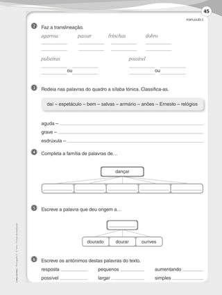 PORTUGUÊS 3
©AREALEDITORES–Português3–3.ºano–FichasdeAvaliação
3 	 Rodeia nas palavras do quadro a sílaba tónica. Classifica-as.
daí – espetáculo – bem – salvas – armário – anões – Ernesto – relógios
2 	 Faz a translineação.
	agarrou	 passar	 frinchas	 dobro
	 	
	
	
	 	
	
	
	pulseiras	 possível
	
ou
	
ou	 	
dançar
dourado dourar ourives
6 	 Escreve os antónimos destas palavras do texto.
	resposta 	pequenos 	aumentando
	possível 	largar 	simples
5 	 Escreve a palavra que deu origem a…
	 aguda –
	 grave –
	 esdrúxula –
4 	 Completa a família de palavras de…
45
LP3F_FA_P029_048_20123101_4P.indd 45 13/06/28 16:29
 