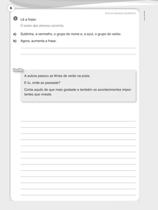 ©AREALEDITORES
6 	 Lê a frase:
	 O sumo das amoras escorria.
a)	 Sublinha, a vermelho, o grupo do nome e, a azul, o grupo do verbo.
b)	 Agora, aumenta a frase.
	
	
	
	
	
	
	
	
	
	
	
	
	
	
	
FICHA DE AVALIAÇÃO DIAGNÓSTICA
A autora passou as férias de verão na praia.
E tu, onde as passaste?
Conta aquilo de que mais gostaste e também os acontecimentos impor-
tantes que viveste.
Escrita
6
LP3F_FA_P001_028_20123101_4P.indd 6 13/06/28 16:28
 