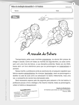 Nome Data
PORTUGUÊS 3
©AREALEDITORES–Português3–3.ºano–FichasdeAvaliação
Ficha de Avaliação Intermédia 1 – 1.º Período
Vocabulário novo…
propulsoras – que dão impulso, empurram
materializem – tornem materiais
extraordinários – invulgares
fascinadas – encantadas
Ler…
A escola do futuro
Transportados pelas suas mochilas propulsoras, os alunos têm pressa de
chegar à escola. Como em todas as manhãs de segunda-feira, as aulas come-
çam com uma hora de leitura, a sua disciplina preferida. Neste ano de 2345,
basta abrir um livro eletrónico para que as personagens se materializem e
animem.
Nessa manhã, a professora conta as aventuras de um pequeno sapateiro que
fabrica sapatos extraordinários. As crianças, fascinadas, veem as personagens a
desfilar na sala de aula como se estivessem no teatro. Infelizmente, mais uma
vez, a campainha do recreio toca demasiado cedo.
Será necessário esperar pelo dia seguinte para saberem o fim da história. A
professora pousa o livro e desliga-o. No mesmo instante, todas as personagens,
voltam à história e desaparecem.
Sophie de Mullenheim,
52 histórias para todas as noites de domingo,
Fleurus, 2008
7
LP3F_FA_P001_028_20123101_4P.indd 7 13/06/28 16:28
 
