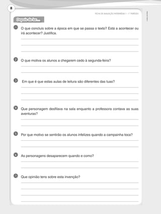 ©AREALEDITORES
FICHA DE AVALIAÇÃO INTERMÉDIA 1 – 1.º PERÍODO
Depois de ler…
1 	O que concluis sobre a época em que se passa o texto? Está a acontecer ou
irá acontecer? Justifica.
	
	
	
2 	 O que motiva os alunos a chegarem cedo à segunda-feira?
	
	
3 	 Em que é que estas aulas de leitura são diferentes das tuas?
	
	
	
4 	Que personagem desfilava na sala enquanto a professora contava as suas
aventuras?
	
	
5 	 Por que motivo se sentirão os alunos infelizes quando a campainha toca?
	
	
6 	 As personagens desaparecem quando e como?
	
	
7 	 Que opinião tens sobre esta invenção?
	
	
	
	
8
LP3F_FA_P001_028_20123101_4P.indd 8 13/06/28 16:28
 