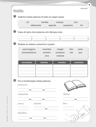 PORTUGUÊS 3
©AREALEDITORES–Português3–3.ºano–FichasdeAvaliação
1 	 Sublinha nestas palavras do texto as vogais nasais.
2 	 Copia do texto cinco palavras com ditongos orais.
3 	 Rodeias as sílabas e preenche o quadro.
4 	 Faz a translineação nestas palavras.
	professora
	
ou ou	
	campainha			 fábrica
	
ou ou
	
ou	 	
	pressa	 instante	 livro
	 	
ou
	
	 	 	
	disciplina
	
ou ou	
	 um	 manhãs	crianças	 com
	 infelizmente	 seguinte	campainha	 fim
monossílabo polissílabotrissílabodissílabo
	personagens	 mochilas	 chegar	 têm	cedo
	extraordinários	 animem	 professor	 vez	 que
	 uma	instante
Gramática
9
LP3F_FA_P001_028_20123101_4P.indd 9 13/06/28 16:28
 