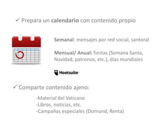  Prepara un calendario con contenido propio
- Semanal: mensajes por red social, santoral
- Mensual/ Anual: fiestas (Semana Santa,
Navidad, patronos, etc.), días mundiales
-Material del Vaticano
-Libros, noticias, etc.
-Campañas especiales (Domund, Renta)
 Comparte contenido ajeno:
 