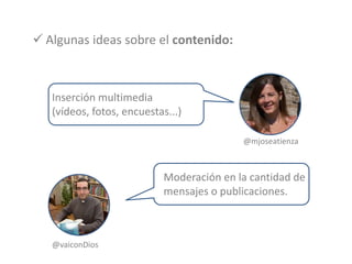  Algunas ideas sobre el contenido:
Inserción multimedia
(vídeos, fotos, encuestas...)
@mjoseatienza
Moderación en la cantidad de
mensajes o publicaciones.
@vaiconDios
 