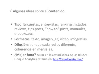  Tipo: Encuestas, entrevistas, rankings, listados,
reviews, tips posts, “how to” posts, manuales,
e-books,etc.
 Formatos: texto, imagen, gif, vídeo, infografías.
 Difusión: aunque cada red es diferente,
coherencia en mensajes.
 ¿Mejor hora? Mirar en las estadísticas de las RRSS y
Google Analytics, y también: http://crowdbooster.com/
 Algunas ideas sobre el contenido:
 