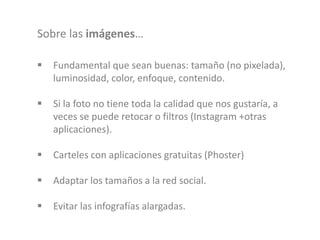  Fundamental que sean buenas: tamaño (no pixelada),
luminosidad, color, enfoque, contenido.
 Si la foto no tiene toda la calidad que nos gustaría, a
veces se puede retocar o filtros (Instagram +otras
aplicaciones).
 Carteles con aplicaciones gratuitas (Phoster)
 Adaptar los tamaños a la red social.
 Evitar las infografías alargadas.
Sobre las imágenes…
 