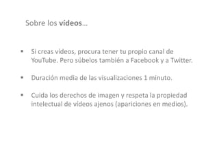 Sobre los vídeos…
 Si creas vídeos, procura tener tu propio canal de
YouTube. Pero súbelos también a Facebook y a Twitter.
 Duración media de las visualizaciones 1 minuto.
 Cuida los derechos de imagen y respeta la propiedad
intelectual de vídeos ajenos (apariciones en medios).
 