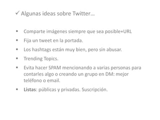  Comparte imágenes siempre que sea posible+URL
 Fija un tweet en la portada.
 Los hashtags están muy bien, pero sin abusar.
 Trending Topics.
 Evita hacer SPAM mencionando a varias personas para
contarles algo o creando un grupo en DM: mejor
teléfono o email.
 Listas: públicas y privadas. Suscripción.
 Algunas ideas sobre Twitter…
 