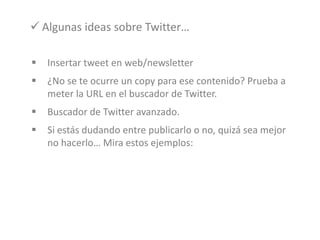  Insertar tweet en web/newsletter
 ¿No se te ocurre un copy para ese contenido? Prueba a
meter la URL en el buscador de Twitter.
 Buscador de Twitter avanzado.
 Si estás dudando entre publicarlo o no, quizá sea mejor
no hacerlo… Mira estos ejemplos:
 Algunas ideas sobre Twitter…
 