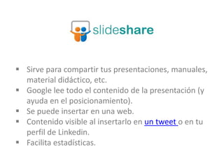  Sirve para compartir tus presentaciones, manuales,
material didáctico, etc.
 Google lee todo el contenido de la presentación (y
ayuda en el posicionamiento).
 Se puede insertar en una web.
 Contenido visible al insertarlo en un tweet o en tu
perfil de Linkedin.
 Facilita estadísticas.
 