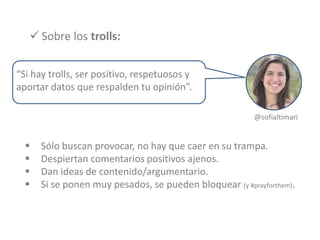  Sobre los trolls:
 Sólo buscan provocar, no hay que caer en su trampa.
 Despiertan comentarios positivos ajenos.
 Dan ideas de contenido/argumentario.
 Si se ponen muy pesados, se pueden bloquear (y #prayforthem).
“Si hay trolls, ser positivo, respetuosos y
aportar datos que respalden tu opinión”.
@sofialtimari
 