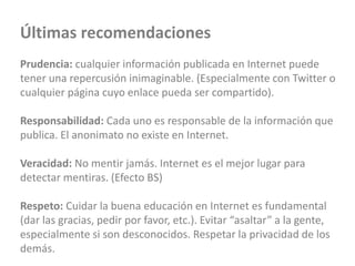 Últimas recomendaciones
Prudencia: cualquier información publicada en Internet puede
tener una repercusión inimaginable. (Especialmente con Twitter o
cualquier página cuyo enlace pueda ser compartido).
Responsabilidad: Cada uno es responsable de la información que
publica. El anonimato no existe en Internet.
Veracidad: No mentir jamás. Internet es el mejor lugar para
detectar mentiras. (Efecto BS)
Respeto: Cuidar la buena educación en Internet es fundamental
(dar las gracias, pedir por favor, etc.). Evitar “asaltar” a la gente,
especialmente si son desconocidos. Respetar la privacidad de los
demás.
 