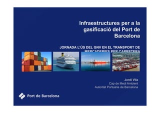 Infraestructures per a la
gasificació del Port de
Barcelona
JORNADA L’ÚS DEL GNV EN EL TRANSPORT DE
MERCADERIES PER CARRETERA
Jordi Vila
Cap de Medi Ambient
Autoritat Portuària de Barcelona
 