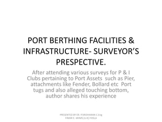 PORT BERTHING FACILITIES & 
INFRASTRUCTURE- SURVEYOR’S 
PRESPECTIVE. 
After attending various surveys for P & I 
Clubs pertaining to Port Assets such as Pier, 
attachments like Fender, Bollard etc Port 
tugs and also alleged touching bottom, 
author shares his experience 
PRESENTED BY ER. P.SRIDHARAN C.Eng 
FIMAR E. MIIMS (U.K) FIIISLA 
 