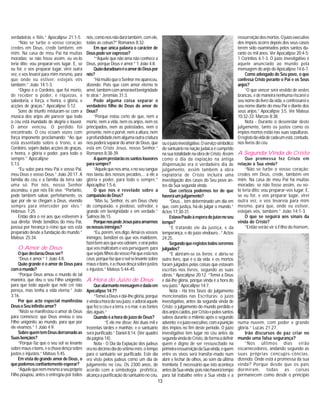 13
verdadeiras e fiéis.” Apocalipse 21:1-5.
“Não se turbe o vosso coração:
credes em Deus, crede também, em
mim. Na casa de meu Pai há muitas
moradas; se não fosse assim, eu vo-lo
teria dito; vou preparar-vos lugar. E, se
eu for, e vos preparar lugar, virei outra
vez, e vos levarei para mim mesmo, para
que onde eu estiver, estejais vós
também.” João 14:1-3.
“Digno é o Cordeiro, que foi morto,
de receber o poder, e riquezas, e
sabedoria, e força, e honra, e glória, e
acções de graças.” Apocalipse 5:12.
Sons de triunfo misturam-se com a
música dos anjos até parecer que todo
o céu está inundado de alegria e louvor.
O amor venceu. O perdido foi
encontrado. O céu ecoam vozes com
força imponente proclamando: “Ao que
está assentado sobre o trono, e ao
Cordeiro, sejam dadas acções de graças,
e honra, e glória e poder, para todo o
sempre.” Apocalipse
5:13.
“Eu subo para meu Pai e vosso Pai,
meu Deus e vosso Deus.” João 20:17. A
família do céu e a família da terra são
uma só. Por nós, nosso Senhor
ascendeu, e por nós Ele vive. “Portanto,
pode também salvar, perfeitamente, os
que por ele se chegam a Deus, vivendo
sempre para interceder por eles.”
Hebreus 7:25.
Então dirá o rei aos que estiverem à
sua direita: Vinde benditos do meu Pai,
possui por herança o reino que vos está
preparado desde a fundação do mundo.”
Mateus 25:34.
O Amor de Deus
OquedeclarouDeusser?
“Deus é amor.” 1 João 4:8.
Quão grande é o amor de Deus para
comomundo?
“Porque Deus amou o mundo de tal
maneira, que deu o seu Filho unigénito,
para que todo aquele que nele crê não
pereça, mas tenha a vida eterna.” João
3:16.
Por que acto especial manifestou
DeusoSeuinfinitoamor?
“Nisto se manifestou o amor de Deus
para connosco: que Deus enviou o seu
Filho unigénito ao mundo, para que por
ele vivamos.” 1 João 4:9.
SobrequemtemDeusderramadoas
Suasbençãos?
“Porque faz que o seu sol se levante
sobremausebons,eachuvadesçasobre
justos e injustos.” Mateus 5:45.
Em vista do grande amor de Deus, o
quepodemosconfiantementeesperar?
“Aquelequenemmesmoaseupróprio
Filho poupou, antes o entregou por todos
nós,comonosnãodarátambém,comele,
todas as coisas?” Romanos 8:32.
Em que única palavra o carácter de
Deuspodeserexpresso?
““Aquele que não ama não conhece a
Deus, porque Deus é amor.” 1 João 4:8.
QuãoduradouroéoamordeDeuspor
nós?
“HámuitoqueoSenhormeapareceu,
dizendo: Pois que com amor eterno te
amei,tambémcomamorávelbenignidade
te atraí.” Jeremias 31:3.
Pode alguma coisa separar o
verdadeiro filho de Deus do amor de
Deus?
“Porque estou certo de que, nem a
morte, nem a vida, nem os anjos, nem os
principados, nem as potestades, nem o
presente, nem o porvir, nem a altura, nem
aprofundidade,nemalgumaoutracriatura
nos poderá separar do amor de Deus, que
está em Cristo Jesus, nosso Senhor.”
Romanos 8:38-39.
Aquemprestarãoossantoslouvores
parasempre?
“Aquelequenosama,enoseusangue
nos lavou dos nossos pecados,... a ele a
glória e poder, para todo o sempre.”
Apocaplise 1:5-6.
O que nos é revelado sobre a
compaixãodeDeus?
“Mas tu, Senhor, és um Deus cheio
de compaixão, e piedoso, sofredor, e
grande em benignidade e em verdade.”
Salmos 86:15.
PorquenospedeJesusparaamarmos
osnossosinimigos?
“Eu,porém,vosdigo:Amaiosvossos
inimigos, bendizei os que vos maldizem,
fazeibemaosquevosodeiam,eoraipelos
que vos maltratam e vos perseguem; para
quesejaisfilhosdovossoPaiqueestános
céus;porquefazqueosolselevantesobre
mausebons,eachuvadesçasobrejustos
e injustos.” Mateus 5:44-45.
A Hora do Juízo de Deus
Quealarmantemensagemédadaem
Apocalipse14:7?
“TemeiaDeusedai-lheglória,porque
évindaahoradoseujuízo,eadoraiaquele
que fez o céu e a terra, e o mar, e as fontes
das águas.”
Quando é a hora do juízo de Deus?
“E ele me disse: Até duas mil e
trezentas tardes e manhãs; e o santuário
será purificado.” Daniel 8:14. (Ver quadro
da página 14).
Nota - O Dia da Expiação dos judeus
eranodécimodiadosétimomês;otempo
para o santuário ser purificado. Este dia
era visto pelos judeus como um dia de
julgamento no céu. Os 2300 anos, de
acordo com a simbologia profética,
alcança a purificação do santuário no céu,
ressurreiçãodosmortos.Ojuízoexecutivo
dos ímpios ocorre depois dos seus casos
terem sido examinados pelos santos du-
rante os mil anos. Ver Apocalipse 20:4-5;
1 Coríntios 6:1-3. O juízo investigativo é
aquele anunciado ao mundo pela
mensagem do anjo do Apocalipse 14:6-7.
Como advogado do Seu povo, o que
confessa Cristo perante o Pai e os Seus
anjos?
“O que vencer será vestido de vestes
brancas, e de maneira nenhuma riscarei o
seu nome do livro da vida, e confessarei o
seu nome diante do meu Pai e diante dos
seus anjos.” Apocalipse 3:5. Ver Mateus
10:32-33; Marcos 8:38.
Nota - Durante o desenrolar deste
julgamento, tanto os justos como os
ímpios mortos estão nas suas sepulturas.
Oregistodavidadecadaumestá,contudo,
nos livros do céu.
A Segunda Vinda de Cristo
Que promessa fez Cristo em
relação à Sua vinda?
“Não se turbe o vosso coração:
credes em Deus, crede, também em
mim. Na casa de meu Pai há muitas
moradas; se não fosse assim, eu vo-
lo teria dito; vou preparar-vos lugar. E,
se eu for, e vos preparar lugar, virei
outra vez, e vos levareia para mim
mesmo, para que, onde eu estiver,
estejais vós, também.” João 14:1-3.
O que se seguirá aos sinais da
vinda de Cristo?
“Então verão vir o Filho do homem,
ouojuízoinvestigativo.Oserviçosimbólico
do santuário na nação judaica é cumprido
na sua totalidade na obra de Cristo. Assim
como o dia da expiação na antiga
dispensação era o verdadeiro dia de
julgamento, assim também a obra
expiatória de Cristo incluirá uma
investigação dos casos do Seu povo an-
tes da Sua segunda vinda.
Que certeza podemos ter de que
haveráumjulgamento?
“Deus... tem determinado um dia em
que, com justiça, há-de julgar o mundo.”
Actos 17:30-31.
EstavaPauloàesperadojuízonoseu
tempo?
“E tratando ele da justiça, e da
temperança, e do juízo vindouro...” Actos
24:25.
Segundoqueregistostodosseremos
julgados?
“E abriram-se os livros; e abriu-se
outro livro, que é o da vida: e os mortos
foram julgados pelas coisas que estavam
escritas nos livros, segundo as suas
obras.” Apocalipse 20:12. “Temei a Deus
e dai-lhe glória, porque vinda é a hora do
seu juízo.” Apocalipse 14:7.
Nota - Há três fases do julgamento
mencionadas nas Escrituras: o juízo
investigativo, antes da segunda vinda de
Cristo; o julgamento do mundo perdido e
dosanjoscaídos,porCristoepelossantos
salvos durante o milénio após o segundo
advento;eojuízoexecutivo,comapunição
dos ímpios no fim deste período. O juízo
investigativo tem lugar no céu antes da
segundavindadeCristo,deformaadefinir
quem é digno de ser ressuscitado na
primeiraressurreiçãodaSuavinda,equem
entre os vivos será transfor-mado num
abrir e fechar de olhos, ao som da última
trombeta. É necessário que isto aconteça
antesdaSuavinda,poisnãohaverátempo
para tal trabalho entre a Sua vinda e a
numa nuvem, com poder e grande
glória.” Lucas 21:27.
Irão discursos de paz criar no
mundo uma falsa segurança?
“Nos últimos dias virão
escarnecedores, andando segundo as
suas próprias concupis-cências,
dizendo: Onde está a promessa da sua
vinda? Porque desde que os pais
dormiram, todas as coisas
permanecem como desde o princípio
 