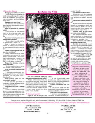 16
“O grande conflito terminou.
Pecado e pecadores não
mais existem. O universo
inteiro está purificado. Uma
única palpitação de
harmonioso júbilo vibra por
toda a vasta criação.
D'Aquele que tudo criou,
emanam vida, luz e alegria
por todos os domínios do
espaço infinito. desde o
minúsculo átomo até ao
maior dos mundos, todas as
coisas, animadas e
inanimadas, em sua serena
beleza e perfeito gozo,
declaram que Deus é amor."
O Grande Conflito, p. 684.
Esta pequena revista foi publicada pela Cornestone Publishing, PO Box 609, Graham, WA 98338 USA.
Se deseja receber mais informações sobre os assuntos contidos nesta revista, escreva por favor para um dos endereços:
EFW International
24-A Ferederal Dr. #370
Jackson, TN 38305
United States of America
ACONSELHO-TE
Apartado 1728
2685 Santa Iria de Azóia
Portugal
Eis Que Ele VemO Lar dos Salvos
Paraquepropósitofoiaterracriada?
“Porque assim diz o Senhor que tem
criado os céus, o Deus que formou a terra
eafez;eleaestabeleceu,nãoacriouvazia,
mas a formou para que fosse habitada.”
Isaías 45:18.
ParaquemdeuDeusaterra?
“Os céus são os céus do senhor; mas
a terra deu-a ele aos filhos dos homens.”
Salmos 115:16.
Para que propósito foi o homem
criado?
“Fazes com que ele tenha domínio
sobre as obras das tuas mãos; tudo
puseste debaixo dos seus pés.” Salmos
8:6.
Quando o homem perdeu o seu
domínio,queodominou?
“Dequemalguémévencido,dotalfaz-
se também servo.” 2 Pedro 2:19.
Nota - o homem foi vencido por
Satanás no Jardim do Éden, e submeteu
as suas faculdades nas mãos do seu cap-
tor.”
Quando satanás tentou a Cristo, de
quedissesereledono?
“E o diabo, levando-o a um alto monte,
mostrou-lhe, num momento de tempo,
todososreinosdomundo.Edisseodiabo:
Dar-te-ei a ti todo este o poder e a sua
glória; porque a mim me foi entregue, e
dou-o a quem quero.” Lucas 4:5-6.
Porque disse Cristo que os mansos
serãoabençoados?
“Bemaventuradososmansos,porque
eles herdarão a terra.” Mateus 5:5.
O que foi mostrado ao apóstolo João
emvisão?
“E vi um novo céu, e uma nova terra.
Porque já o primeiro céu e a primeira terra
passaram, e o mar já não existe.”
Apocalipse 21:1.
Quão prontas serão as suas
necessidadessupridas?
“E será que, antes que clamem. eu
responderei; estando eles ainda falando,
eu os ouvirei.” Isaías 65:24.
Quão pacífica será então a condição
daterra?
“O lobo e o cordeiro se apascentarão
juntos, e o leão comerá palha como o boi,
e pó será a comida da serpente. Não farão
malnemdanoalgum,emtodoomeusanto
monte, diz o Senhor.” Verso 25.
Qual será a medida de tempo pela
qualmanteremosaadoraçãoaoSenhor?
“Porque, como os céus novos, e a
terranova,quehei-defazer,estarãodiante
da minha face, diz o Senhor, assim há-de
estaravossaposteridadeeovossonome.
Eseráque,desdeumaluanovaatéàoutra,
e desde um sábado até ao outro, virá toda
a carne a adorar perante mim, diz o
Senhor.” Isaías 66:22-23.
A Nova Jerusalém
O que diz João em relação a esta
cidade?
“E eu, João, vi a santa cidade, a nova
Jerusalém, que de Deus descia do céu,
adereçadacomoumaesposaataviadapara
o seu marido.” Apocalipse 21:2.
Quantos fundamentos tem esta
cidade?
“E o muro desta cidade tinha doze
fundamentos, e neles os nomes dos doze
apóstolos do Cordeiro.” Verso 14.
Oqueseráexcluídodestacidade?
“E não haverá nela coisa alguma que
contamine, e cometa abominação e
mentira.” Verso 27.
Oquefluiráatravésdestacidade?
“E mostrou-me o rio puro da águada
vida, claro como cristal, que procedia do
trono de Deus e do Cordeiro.” Apocalise
22:1.
Oqueseelevadeambososladosdo
rio?
“Nomeiodasuapraça,edeumaoutra
banda do rio, estava a árvore da vida, que
produz doze frutos, dando o seu fruto de
mês em mês; e as folhas da árvore são
para a saúde das nações.” Verso 2.
Segundo João, de que serão
compostosasruasdacidade?
“E as doze portas eram doze pérolas:
cada uma das portas era uma pérola; e a
praça da cidade de ouro puro, como vidro
transpantente.” Apocalipse 21:21.
Porque não haverá nesta cidade a
necessidadedesoloudelua?
“E a cidade não necessita de sol nem
delua,paraquenelaresplandeçam,porque
a glória de Deus a tem alumiado, e o
Cordeiro é a sua lâmpada. e as nações
andarão à sua luz; e os reis da terra trarão
para ela a sua glória e honra.” Versos 23-
24. ver Apocalipse 22:5; Isaías 60:19-20.
Aquemserápermitidaaentradaali?
“Bem-aventurados aqueles
que lavam as suas vestiduras no sangue
do Cordeiro, para que tenham direito à
árvore da vida, e possam entrar na
cidade pelas portas.” Apocalipse 22:14.
 