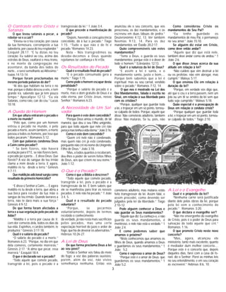 3
O Contraste entre Cristo e
Satanás
O que levou satanás a pecar, a
rebelar-se e a cair?
“Elevou-se o teu coração, por causa
da tua formosura, corrompeste a tua
sabedoria, por causa do teu resplandor.”
Ezequiel 28:17. “E tu dizias no teu
coração: Eu subirei ao céu, acima das
estrelas de Deus, exaltarei o meu trono,
e no monte da congregação me
assentarei, da banda dos lados do
norte... e serei semelhante ao Altíssimo.”
Isaías 14:13-14.
Porque foram proclamadas no
mesmo periodo palavras de dor?
“Ai dos que habitam na terra e no
mar, porque o diabo desceu a vós, e tem
grande ira, sabendo que já tem pouco
tempo.” Apocalipse 12:12. “Eu via
Satanás, como raio, cair do céu.” Lucas
10:18.
A Queda do Homem
Em que altura entraram o pecado e
a morte no mundo?
“Pelo que, como por um homem
entrou o pecado no mundo, e pelo
pecado a morte, assim também, a morte
passou a todos os homens, por isso que
todos pecaram.” Romanos 5:12.
Com que palavras condenou Deus
a Caim como pecador?
“ Se bem fizeres, não haverá
aceitação para ti? E, se não fizeres bem,
o pecado jaz à porta.... E disse Deus: Que
fizeste? A voz do sangue do teu irmão
clama a mim desde a terra. E agora,
maldito és tu desde a terra.” Génesis
4:7-11.
Quemaldiçãoadicionalsurgiucomo
resultado do primeiro homicidio?
“E disse o Senhor a Caim,.... E agora
maldito és tu desde a terra, que abriu a
sua boca para receber da tua mão o
sangue de teu irmão. Quando lavrares a
terra, não te dará mais a sua força.”
Génesis 4:9-12.
De que forma foram afectadas a
terra e a sua vegetação pelo pecado de
Adão?
“Maldita é a terra por causa de ti;
com dor comerás dela, todos os dias da
tua vida. Espinhos, e cardos também, te
produzirá.” Génesis 3:17-18.
Qual é o salário do pecado?
“O salário do pecado é a morte.”
Romanos 6:23. “Porque, no dia em que
dela comeres, certamente morrerás.”
Génesis 2:17. “A alma que pecar, essa
morrerá.” Ezequiel 18:4.
O que é declarado ser o pecado?
“Todo aquele que comete pecado,
transgride a lei, pois o pecado é a
transgressão da lei.” 1 João 3:4.
O que precede a manifestação do
pecado?
“Depois, havendo a concupiscência
concebido, dá à luz o pecado.” Tiago
1:15. “Tudo o que não é de fé é
pecado.”Romanos 14:23.
Nota - Nós transgredimos ou
desobe-decemos a Deus quando
rejeitamos ter confiança e fé n’Ele.
Os Resultados do Pecado
Qual é o resultado final do pecado?
“E o pecado consumado gera a
morte.” Tiago 1:15.
Como pode o homem escapar desta
penalidade?
“Porque o salário do pecado é a
morte, mas o dom gratuito de Deus é a
vida eterna, por Cristo Jesus, nosso
Senhor.” Romanos 6:23.
A Necessidade de Um Sal-
vador
Para quem é este dom concedido?
“Porque Deus amou o mundo, de tal
maneira, que deu o seu Filho unigénito,
para que todo aquele que nele crê não
pereçamastenhaavidaeterna.”João3:16.
Como é este dom concedido?
“Quem crê nele não é condenado,
mas quem não crê já está condenado,
porquanto não crê no nome do Unigénito
Filho de Deus.” João 3:18.
“Mas, a todos quantos o receberam,
deu-lhes o poder de serem feitos filhos
de Deus, aos que crêem no seu nome.”
João 1:12.
O Que é o Pecado?
Como é que a Bíblia o descreve?
“Todo aquele que comete pecado,
transgride a lei, pois o pecado é a
transgressão da lei. E bem sabeis que
ele se manifestou para tirar os nossos
pecados. E nele não há pecado.” 1 João
3:4, 5.
Qual é o resultado do pecado
voluntário?
“Porque, se pecarmos
voluntáriamente, depois de termos
recebido o conhecimento
da verdade, já não resta mais sacrifícios
pelos pecados, mas uma certa
expectação horrivel do juízo e ardor de
fogo, que há-de devorar os adversários.”
Hebreus 10:26-27.
A Lei de Deus
De que forma proclama Deus a lei
ao seu povo?
“Então o Senhor vos falou do meio
do fogo: a voz das palavras ouvistes;
porém, além da voz, não vistes
semelhança nenhuma. Então vos
anunciou ele o seu concerto, que vos
prescreveu, os dez mandamentos, e os
escreveu em duas tábuas de pedra.”
Deuteronómio 4:12, 13. Ver também
Neemias 9:13, 14. Para os dez
mandamentos ver Êxodo 20:2-17.
Quão compreensíveis são estes
mandamentos?
“Teme a Deus, e guarda os seus
mandamentos; porque este é o dever de
todo o homem.” Eclesiastes 12:13.
Qual é a natureza da lei de Deus?
“E assim a lei é santa, e o
mandamento santo, justo e bom....
Porque bem sabemos que a lei é
espiritual; mas eu sou carnal, vendido
sobre o pecado.” Romanos 7:12, 14.
O que nos é mostrado na Lei dos
Dez Mandamentos, falada e escrita no
Sinai, em relação à sua liberdade para
com os cristãos?
“Porque, qualquer que guardar toda
a lei, e tropeçar em um só ponto, tornou-
se culpado de todos. Porque, aquele que
disse: Não cometerás adultério, também
disse: Não matarás. Se tu, pois, não
Como considerou Cristo os
mandamentos do Seu Pai?
“Eu tenho guardado os
mandamentos de meu Pai, e permaneço
no seu amor.” João 15:10.
Se alguém diz estar em Cristo,
como deve então andar?
“Aquele que diz que está nele,
também deve andar como ele andou.” 1
João 2:6.
O que disse Jesus acerca da sua
atitude em relação à lei?
“Não cuideis que vim destruir a lei
ou os profetas: não vim abrogar, mas
cumprir.” Mateus 5:17.
O que ensinou Ele em relação à
duração da lei?
“Porque, em verdade vos digo que,
até que o céu e a terra passem, nem um
jota ou um til se omitirá da lei sem que
tudo seja cumprido.” Mateus 5:18.
Quão especial é a preocupação de
Deus em relação à conduta cristã?
“Porque qualquer que guardar toda
a lei, e tropeçar em um só ponto, tornou-
se culpado de todos.” Tiago 2:10.
cometeres adultério, mas matares estás
feito transgressor da lei. Assim falai, e
assim procedei, como devendo ser
julgados pela lei da liberdade.” Tiago
2:10-12.
Pode alguém conhecer a Deus e
não guardar os Seus mandamentos?
“Aquele que diz: Eu conheço-o, e não
guarda os seus mandamentos, é
mentiroso, e nele não está a verdade.” 1
João 2:4.
E como podemos saber que
amamos o próximo?
“Nisto conhecemos que amamos os
filhos de Deus, quando amamos a Deus
e guardamos os seus mandamentos.” 1
João 5:2.
Como é expresso o amor de Deus?
“Porque este é o amor de Deus: que
guardemos os seus mandamentos.” 1
João 5:2.
A Lei e o Evangelho
Qual é o propósito da lei?
“Nenhuma carne será justificada
diante dele pelas obras da lei, porque
pela lei vem o conhecimento do
pecado.” Romanos 3:20.
O que declara o evangelho ser?
“Não me envergonho do evangelho
de Cristo, pois é o poder de Deus para
salvação de todo aquele que crê.”
Romanos 1:16.
O que promete Cristo neste novo
concerto?
“Mas, agora, alcançou ele
ministério, tanto mais excelente, quanto
é mediador dum melhor concerto....
Porque este é o concerto que, depois
daqueles dias, farei com a casa de Is-
rael, diz o Senhor: Porei as minhas leis
no seu entendimento, e em seu coração
as escreverei.” Hebreus 8:6, 10.
 
