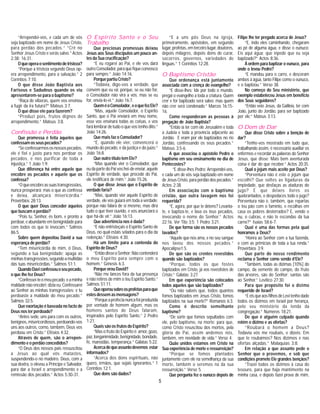 5
“Arrependei-vos, e cada um de vós
seja baptizado em nome de Jesus Cristo,
para perdão dos pecados.” “Crê no
Senhor Jesus Cristo e serás salvo.” Actos
2:38; 16:31.
Oqueoperaosentimentodetristeza?
“Porque a tristeza segundo Deus op-
era arrependimento, para a salvação.” 2
Coríntios 7:10.
O que disse João Baptista aos
Fariseus e Sadudeus quando os viu
apresentarem-se para o baptismo?
“Raça de víboras, quem vos ensinou
a fugir da ira futura?” Mateus 3:7.
O que disse ele para fazerem?
“Produzi pois, frutos dignos de
arrependimento.” Mateus 3:8.
Confissão e Perdão
Que promessa é feita àqueles que
confessamosseuspecados?
“Seconfessarmososnossospecados,
ele é fiel e justo para nos perdoar os
pecados, e nos purificar de toda a
injustiça.” 1 João 1:9.
Que diferença há entre aquele que
encobre os pecados e aquele que os
confessa?
“Oqueencobreassuastransgressões,
nunca prosperará; mas o que as confessa
e deixa, alcançará misericórdia.”
Provérbios 28:13.
O que quer Deus conceder àqueles
que buscam o perdão?
“Pois tu, Senhor, és bom, e pronto a
perdoar, e abundante em benignidade para
com todos os que te invocam.” Salmos
86:5.
Sobre quem depositou David a sua
esperança de perdão?
“Tem misericórdia de mim, ó Deus,
segundo a tua benignidade; apaga as
minhastransgressões,segundoamultidão
das tuas misericórdias.” Salmos 51:1.
QuandoDaviconfessouoseupecado,
o que lhe fez Deus?
“Confessei-teomeupecado,eaminha
maldade não encobri; dizia eu: Confessarei
ao Senhor as minhas transgressões; e tu
perdoaste a maldade do meu pecado.”
Salmos 32:5.
Que exortação é baseada no facto de
Deus nos ter perdoado?
“Antes sede, uns para com os outros,
benignos,misericordiosos,perdoando-vos
uns aos outros, como, também, Deus vos
perdoou em Cristo.” Efésios 4:32.
Através de quem, são o arrepen-
dimento e o perdão concedidos?
“O Deus dos nossos pais ressuscitou
a Jesus ao qual vós matastes,
suspendendo-o no madeiro. Deus, com a
sua dextra, o elevou a Príncipe e Salvador,
para dar a Israel o arrependimento e a
remissão dos pecados.” Actos 5:30-31.
O Espírito Santo e o Seu
Trabalho
Que preciosas promessas deixou
Jesus aos Seus discípulos um pouco an-
tesdaSuacrucificação?
“E eu rogarei ao Pai, e ele vos dará
outroConsolador,paraquefiqueconvosco
para sempre.” João 14:16.
PorquepartiuCristo?
“Todavia, digo-vos a verdade, que
convém que eu vá; porque, se eu não for,
o Consolador não virá a vós; mas se eu
for, enviá-lo-ei.” João 16:7.
QueméoConsolador,eoquefezEle?
“Mas, aquele Consolador, o Espírito
Santo, que o Pai enviará em meu nome,
esse vos ensinará todas as coisas, e vos
fará lembrar de tudo o que vos tenho dito.”
João 14:26.
Que mais faz o Consolador?
“E, quando ele vier, convencerá o
mundo do pecado, e da justiça e do juízo.”
João 16:8.
Que outro título tem Ele?
“Mas quando vier o Consolador, que
eudapartedoPaivoshei-deenviar,aquele
Espírito de verdade, que procede do Pai,
ele testificará de mim.” João 15:26.
O que disse Jesus que o Espírito de
verdadefaria?
“Mas, quando vier aquele Espírito de
verdade, ele vos guiará em toda a verdade;
porque não falará de si mesmo, mas dirá
tudo o que tiver ouvido, e vos anunciará o
que há-de vir.” João 16:13.
Que advertência nos é dada?
“E não entristeçais o Espírito Santo de
Deus, no qual estais selados para o dia da
redenção.” Efésios 4:30.
Há um limite para a contenda do
Espírito de Deus?
“EntãodisseoSenhor:Nãocontenderá
o meu Espírito para sempre com o
homem.” Génesis 6:3.
Porque orou David?
“Não me lances fora da tua presença
e não retires de mim o teu Espírito Santo.”
Salmos 51:11.
Queoperousobreosprofetasparaque
estesdessemasmensagens?
“Porqueaprofecianuncafoiproduzida
por vontade de homem algum, mas os
homens santos de Deus falaram,
inspirados pelo Espírito Santo.” 2 Pedro
1:21.
Quais são os frutos do Espírito?
“Mas o fruto do Espírito é: amor, gozo,
paz,longanimidade,benignidade,bondade,
fé, mansidão, temperança.” Gálatas 5:22.
Acercadequeassuntodevemos estar
informados?
“Acerca dos dons espirituais, não
quero, irmãos, que sejais ignorantes.” 1
Coríntios 12:1.
Que dons são dados?
“E a uns pôs Deus na igreja,
primeiramente, apóstolos, em segundo
lugar,profetas,emterceirolugar,doutores,
depois milagres, depois dons de curar,
socorros, governos, variedades de
linguas.” 1 Coríntios 12:28.
O Baptismo Cristão
Que ordenança está juntamente
associada com a crença do evangelho?
“E disse-lhes: Ide por todo o mundo,
pregai o evangelho a toda a criatura. Quem
crer e for baptizado será salvo: mas quem
não crer será condenado.” Marcos 16:15-
16.
Como responderam as pessoas à
pregação de João Baptista?
“Então ia ter com ele Jerusalém e toda
a Judeia e toda a província adjacente ao
Jordão. E eram por ele baptizados no rio
Jordão, confessando os seus pecados.”
Mateus 3:5-6.
A que associou o apóstolo Pedro o
baptismo em seu ensinamento no dia de
Pentecostes?
”E disse-lhes Pedro: Arrependei-vos,
e cada um de vós seja baptizado em nome
de Jesus Cristo, para perdão dos pecados.”
Actos 2:38.
Em associação com o baptismo
cristão, que outra lavagem nos foi
requerida?
“E, agora, por que te detens? Levanta-
te, e baptiza-te, e lava os teus pecados,
invocando o nome do Senhor.” Actos
22:16. Ver Tito 3:5; 1 Pedro 3:21.
De que forma são os nossos pecados
lavados?
“Aquele que nos ama, e no seu sangue
nos lavou dos nossos pecados.”
Apocalipse1:5.
De que são os crentes revestidos
quando são baptizados?
“Porque, todos os que fostes
baptizados em Cristo, já vos revestistes de
Cristo.” Gálatas 3:27.
Em que experiência são colocados
todos aqueles que são baptizados?
“Ou não sabeis que, todos quantos
fomos baptizados em Jesus Cristo, fomos
baptizados na sua morte?” Romanos 6:3.
Como é descrito semelhante
baptismo?
“De sorte que fomos sepultados com
ele, pelo baptismo, na morte; para que,
como Cristo resuscitou dos mortos, pela
glória do Pai, assim andemos nós,
também, em novidade de vida.” Verso 4.
Quão unidos estamos em Cristo na
Sua experiência de morte e ressurreição?
“Porque se fomos plantados
juntamente com ele na semelhança da sua
morte, também o seremos na da sua
ressurreição.” Verso 5.
Que pergunta fez o eunúco depois de
Filipe lhe ter pregado acerca de Jesus?
“E, indo eles caminhando, chegaram
ao pé de alguma água, e disse o eunuco:
Eis aqui água; que inpede que eu seja
baptizado?” Actos 8:36.
À ordem para baptizar o eunuco, para
onde o levou Pedro?
“E mandou para o carro, e desceram
ambos à àgua, tanto Filipe como o eunuco,
e o baptizou.” Verso 38.
No começo do Seu ministério, que
exemplo estabeleceu Jesus em benefício
dos Seus seguidores?
“Então veio Jesus, da Galileia, ter com
João, junto do Jordão, para ser baptizado
por ele.” Mateus 3:13.
O Dom de Dar
Que disse Cristo sobre a benção de
dar?
“Tenho-vos mostrado em tudo que,
trabalhando assim, é necessário auxiliar os
enfermos e recordar as palavras do Senhor
Jesus, que disse: Mais bem aventurada
coisa é dar do que receber.” Actos 20:35.
Qual o jejum mais aceite por Deus?
“Porventura não é este o jejum que
escolhi? Que soltes as ligaduras da
impiedade, que desfaças as ataduras do
jugo? E que deixes livres os
quebrantados, e despedaces todo o jugo?
Porventura não é, também, que repartas
o teu pão com o faminto, e recolhas em
casa os pobres desterrados? E, vendo o
nu, o cubras, e não te escondas da tua
carne?” Isaías 58:6-7.
Qual é uma das formas pela qual
honramos a Deus?
“Honra ao Senhor com a tua fazenda,
e com as primicias de toda a tua renda.”
Provérbios 3:9.
Que parte do nosso rendimento
reclama o Senhor como sendo d’Ele?
“Também, todas as dízimas [10%] do
campo, da semente do campo, do fruto
das árvores, são do Senhor; santas são
ao Senhor.” Levítico 27:30.
Para que propósito foi o dízimo
requerido de Israel?
“EeisqueaosfilhosdeLevitenhodado
todos os dízimos em Israel por herança,
pelo seu ministério da tenda da
congregação.” Números 18:21.
De que é alguém culpado quando
retém o dízimo e as ofertas?
“Roubará o homem a Deus?
Todavia vós me roubais, e dizeis: Em
que te roubámos? Nos dízimos e nas
ofertas alçadas.” Malaquias 3:8.
Em relação a que assunto pede o
Senhor que o provemos, e sob que
condições promete Ele grandes bençãos?
“Trazei todos os dízimos à casa do
tesouro, para que haja mantimento na
minha casa, e depois fazei prova de mim,
 