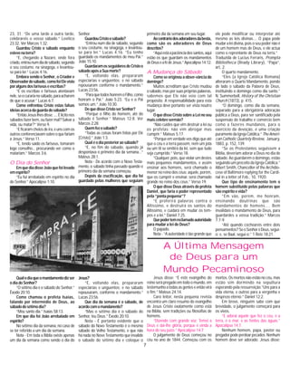 7
23, 31. “De uma tarde a outra tarde,
celebrareis o vosso sábado.” Levítico
23:32. Ver Marcos 1:32.
Guardou Cristo o sábado enquanto
estevenaterra?
“E, chegando a Nazaré, onde fora
criado,entrounumdiadesábado,segundo
o seu costume, na sinagoga, e levantou-
se para ler.” Lucas 4:16.
Embora sendo o Senhor, o Criador e
Observadordosábado,comofoiElevisto
poralgunsdosfariseuseescribas?
“E os escribas e fariseus atentavam
nele,seocurarianosábado,paraacharem
de que o acusar.” Lucas 6:7.
Como enfrentou Cristo estas falsas
ideiasacercadaguardadosábado?
“EntãoJesuslhesdisse:....Élicitonos
sábados fazer bem, ou fazer mal? Salvar a
vida, ou matar?” Verso 9.
“Eficaramcheiosdeira,eunscomos
outrosconferenciavamsobreoquefariam
a Jesus.” Verso 11.
“E, tendo saído os fariseus, tomaram
logo conselho... procurando ver como o
matariam.” Marcos 3:6.
O Dia do Senhor
EmquediadisseJoãoquefoilevado
emespírito?
“Eu fui arrebatado em espírito no dia
do Senhor.” Apocalipse 1:10.
Senhor.
GuardouCristoosábado?
“Entrou num dia de sábado, segundo
o seu costume, na sinagoga, e levantou-
se para ler.” Lucas 4:16. “Eu tenho
guardado os mandamentos de meu Pai.”
João 15:10.
GuardaramosseguidoresdeCristoo
sábadoapósaSuamorte?
“E, voltando elas, prepararam
especiarias e unguentos; e no sábado
repousaram conforme o mandamento.”
Lucas 23:56.
“ParaquetodoshonremoFilho,como
honram o Pai.” João 5:23. “Eu e o Pai
somos um.” João 10:30.
DequedisseCristoserSenhor?
“Porque o filho do homem, até do
sábado é Senhor.” Mateus 12:8. Ver
Marcos 2:28.
Quemfezosábado?
“Todas as coisas foram feitas por Ele
[Cristo].” João 1:3.
Qualéodiaposterioraosábado?
“E, no fim do sábado, quando já
despontava o primeiro dia da semana...”
Mateus 28:1.
Nota - De acordo com o Novo Testa-
mento, o sábado tinha passado quando o
primeiro dia da semana começou.
Depois da crucificação, que dia foi
guardado pelas mulheres que seguiam
primeiro dia da semana em seu lugar.
Aocontráriodosadoradoresdabesta,
como são os adoradores de Deus
descritos?
“Aquiestáapaciênciadossantos,aqui
estão os que guardam os mandamentos
deDeuseafédeJesus.”Apocalipse14:12.
A Mudança do Sábado
Como se originou a obser-vância do
domingo?
Muitos acreditam que Cristo mudou
osábado,masporsuasprópriaspalavras,
sabemos que Ele não veio com tal
propósito. A responsabilidade para esta
mudança deve portanto ser vista noutro
lugar.
OquedisseCristosobreaLeinoseu
maiscelebresermão?
“Não cuides que vim destruir a lei ou
os profetas: não vim abrogar mas
cumprir.” Mateus 5:17.
“Porque em verdade vos digo que até
que o céu e a terra passem, nem um jota
ou um til se omitirá da lei, sem que tudo
seja cumprido.” Verso 18.
“Qualquer, pois, que violar um destes
mais pequenos mandamentos, e assim
ensinar aos homens, será chamado o
menor no reino dos céus; aquele, porém,
que os cumprir e ensinar, será chamado
grande no reino dos céus.” Verso 19.
O que disse Deus através do profeta
Daniel, que faria o poder representado
pela “ponta pequena”?
“E proferirá palavras contra o
Altíssimo, e destruirá os santos do
Altíssimo, e cuidará em mudar os tem-
pos e a lei.” Daniel 7:25.
Quepodertemreclamadoautoridade
para mudar a lei de Deus?
O papado.
Nota - “A autoridade é tão grande que
ele pode modificar ou interpretar até
mesmo as leis divinas.... O papa pode
mudar a lei divina, pois o seu poder não é
de um homem mas de Deus, e ele actua
como o reprentante de Deus na terra.”
Traduzida de Lucius Ferraris, Prompta
Bibliotheca (Ready Library), “Papa”,
art, 2.
O quarto mandamento.
“Eles [a Igreja Católica Romana]
alteraram o Quarto Mandamento, pondo
de lado o sábado da Palavra de Deus,
instituindo o domingo como dia santo.”
N. Summerbell, History of the Christian
Church (1873), p. 415.
“O domingo, como dia da semana,
separado para a obrigatória adoração
pública a Deus, para ser santificado pela
suspensão do trabalho e comércio bem
como a fazeres mundanos, para o
exercício da devoção, é uma criação
puramentedaIgrejaCatólica.”TheAmeri-
can Catholic Quartely Review, January,
1883, p. 152, 139.
“Se os Protestantes seguissem a
Bíblia, deveriam adorar a Deus no dia de
sábado. Ao guardarem o domingo, estão
seguindo um preceito da Igreja Católica.”
Albert Smith, Chancellor of the Archdio-
cese of Baltimore replying for the Cardi-
nal in a letter of Feb., 10, 1920.
Que tipo de ensinamento tem o
homem substituido pelas palavras que
são espírito e vida?
“Em vão, porém, me honram,
ensinando doutrinas que são
mandamentos de homens.... Bem
invalidais o mandamento de Deus, para
guardardes a vossa tradição.” Marcos
7:7-9.
“Até quando cocheareis entre dois
pensamentos?SeoSenhoréDeus,segui-
o; e, se Baal, segui-o.” 1 Reis 18:21.
Qualodiaqueomandamentodizser
o dia do Senhor?
“O sétimo dia é o sábado do Senhor.”
Êxodo 20:10.
Como chamou o profeta Isaías,
falando por intermédio de Deus, ao
sábadodosétimodia?
“Meu santo dia.” Isaías 58:13.
Em que dia foi João arrebatado em
espírito?
No sétimo dia da semana, no caso de
se ter referido a um dia da semana.
Nota - Em toda a Bíblia existe apenas
um dia da semana como sendo o dia do
Jesus?
“E, voltando elas, prepararam
especiarias e unguentos; e no sábado
repousaram, conforme o mandamento.”
Lucas 23:56.
Que dia da semana é o sábado, de
acordocomomandanento?
“Mas o sétimo dia é o sábado do
Senhor, teu Deus.” Êxodo 20:10.
Nota - É portanto evidente que o
sábado do Novo Testamento é o mesmo
sábado do Velho Testamento, e que não
há nada no Novo Testamento que invalide
o sábado do sétimo dia e coloque o
A Última Mensagem
de Deus para um
Mundo Pecaminoso
Jesus disse: “E este evangelho do
reino será pregado em todo o mundo, em
testemunhoatodasasgenteseentãovirá
o fim.” Mateus 24:14.
Caro leitor, nesta pequena revista
encontra um claro resumo do evangelho
de Jesus Cristo exatamente como está
na Bíblia, sem tradições ou filosofias de
homens.
“Dizendo com grande voz: Temei a
Deus e dai-lhe glória, porque é vinda a
hora do seu juízo.” Apocalipse 14:7
O julgamento de Deus começou no
céu no ano de 1844. Começou com os
mortos.Osmortosnãoestãonocéu,mas
estão sim dormindo na sepultura
esperando pela ressurreição.”Uns para a
vida eterna, e outros para a vergonha e
desprezo eterno.” Daniel 12:2.
Em breve, ninguém sabe com que
brevidade, o julgamento começará para
os vivos.
“E adorai aquele que fez o céu, e a
terra, e o mar, e as fontes das águas.”
Apocalipse 14:7.
Nenhum homem, papa, pastor ou
pregadorpodeperdoarpecados.Nenhum
homem deve ser adorado. Jesus disse:
 