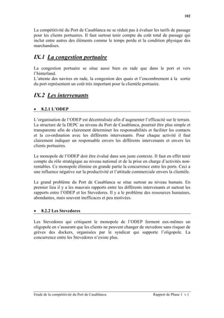 102


La compétitivité du Port de Casablanca ne se réduit pas à évaluer les tarifs de passage
pour les clients portuaires. Il faut surtout tenir compte du coût total de passage qui
inclut entre autres des éléments comme le temps perdu et la condition physique des
marchandises.

IX.1 La congestion portuaire
La congestion portuaire se situe aussi bien en rade que dans le port et vers
l’hinterland.
L’attente des navires en rade, la congestion des quais et l’encombrement à la sortie
du port représentent un coût très important pour la clientèle portuaire.

IX.2 Les intervenants

•   8.2.1 L’ODEP

L’organisation de l’ODEP est décentralisée afin d’augmenter l’efficacité sur le terrain.
La structure de la DEPC au niveau du Port de Casablanca, pourrait être plus simple et
transparente afin de clairement déterminer les responsabilités et faciliter les contacts
et la co-ordination avec les différents intervenants. Pour chaque activité il faut
clairement indiquer un responsable envers les différents intervenants et envers les
clients portuaires.

Le monopole de l’ODEP doit être évalué dans son juste contexte. Il faut en effet tenir
compte du rôle stratégique au niveau national et de la prise en charge d’activités non-
rentables. Ce monopole élimine en grande partie la concurrence entre les ports. Ceci a
une influence négative sur la productivité et l’attitude commerciale envers la clientèle.

Le grand problème du Port de Casablanca se situe surtout au niveau humain. En
premier lieu il y a les mauvais rapports entre les différents intervenants et surtout les
rapports entre l’ODEP et les Stevedores. Il y a le problème des ressources humaines,
abondantes, mais souvent inefficaces et peu motivées.

•   8.2.2 Les Stevedores

Les Stevedores qui critiquent le monopole de l’ODEP forment eux-mêmes un
oligopole en s’assurant que les clients ne peuvent changer de stevedore sans risquer de
grèves des dockers, organisées par le syndicat qui supporte l’oligopole. La
concurrence entre les Stevedores n’existe plus.




Etude de la compétitivité du Port de Casablanca.                   Rapport de Phase 1 v.1
 