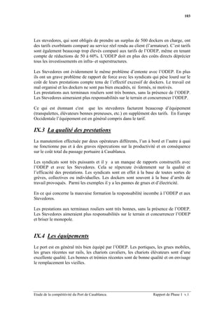 103




Les stevedores, qui sont obligés de prendre un surplus de 500 dockers en charge, ont
des tarifs exorbitants comparé au service réel rendu au client (l’armateur). C’est tarifs
sont également beaucoup trop élevés comparé aux tarifs de l’ODEP, même en tenant
compte de réductions de 50 à 60%. L’ODEP doit en plus des coûts directs déprécier
tous les investissements en infra- et superstructures.

Les Stevedores ont évidemment le même problème d’entente avec l’ODEP. En plus
ils ont un grave problème de rapport de force avec les syndicats qui pèse lourd sur le
coût de leurs prestations compte tenu de l’effectif excessif de dockers. Le travail est
mal organisé et les dockers ne sont pas bien encadrés, ni formés, ni motivés.
Les prestations aux terminaux rouliers sont très bonnes, sans la présence de l’ODEP.
Les Stevedores aimeraient plus responsabilités sur le terrain et concurrencer l’ODEP.

Ce qui est étonnant c'est que les stevedores facturent beaucoup d’équipement
(transpalettes, élévateurs bennes preneuses, etc.) en supplément des tarifs. En Europe
Occidentale l’équipement est en général compris dans le tarif.

IX.3 La qualité des prestations
La manutention effectuée par deux opérateurs différents, l’un à bord et l’autre à quai
ne fonctionne pas et à des graves répercutions sur la productivité et en conséquence
sur le coût total du passage portuaire à Casablanca.

Les syndicats sont très puissants et il y a un manque de rapports constructifs avec
l’ODEP et avec les Stevedores. Cela se répercute évidemment sur la qualité et
l’efficacité des prestations. Les syndicats sont en effet à la base de toutes sortes de
grèves, collectives ou individuelles. Les dockers sont souvent à la base d’arrêts de
travail provoqués. Parmi les exemples il y a les pannes de grues et d’électricité.

En ce qui concerne la mauvaise formation la responsabilité incombe à l’ODEP et aux
Stevedores.

Les prestations aux terminaux rouliers sont très bonnes, sans la présence de l’ODEP.
Les Stevedores aimeraient plus responsabilités sur le terrain et concurrencer l’ODEP
et briser le monopole.


IX.4 Les équipements
Le port est en général très bien équipé par l’ODEP. Les portiques, les grues mobiles,
les grues récentes sur rails, les chariots cavaliers, les chariots élévateurs sont d’une
excellente qualité. Les bennes et trémies récentes sont de bonne qualité et on envisage
le remplacement les vieilles.




Etude de la compétitivité du Port de Casablanca.                   Rapport de Phase 1 v.1
 