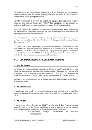 104


Certaines grues, comme celles de 6 tonnes ou celle de 50 tonnes, ne sont pas assez
puissantes et sont une des causes de l’encombrement portuaire. L’ODEP étudie le
remplacement de ces grues pour l’instant.

Les Stevedores quant à eux sont en général mal équipés. Les accessoires de grues
modernes sont souvent fournis par l’ODEP. Les Stevedores ne les utilisent pas
toujours avec le même professionnalisme provoquent des dégâts de matériel.

En ce qui concerne les terminaux de conteneurs on constate une bonne maintenance
des terres-plein et l’excellent marquage des aires de stockage et de manutention. Le
dépotage en empotage est bien organisé.

La rénovation et les investissements en cours pour la manutention du vrac sont
visibles. Un exemple est l’érection des deux nouvelles grues de 38 tonnes et l’achat
des bennes de 15 m³.

L’existence de projets dynamiques d’investissement comme l’installation de silos
pour les céréales, l’agrandissement du terminal Est, le remplacement de vieilles grues,
les bennes, les trémies, la rénovation de l’équipement en général démontrent
clairement une volonté de l’ODEP d’améliorer l’outil portuaire et de faire évoluer le
port afin de mieux répondre aux exigences de la clientèle.

IX.5 Les autres Acteurs de l’Economie Portuaire

•   8.5.1 La Douane

La Douane est clairement bien organisée et efficace et fait l’unanimité. On y lutte
contre la corruption, on introduit des applications et l’utilisation de l’Internet afin
d’augmenter les performances de dédouanement. On a crée la possibilité de
dédouanement en dehors du port chez le client, on développe des zones franches.

Les heures de fonctionnement de la Douane devraient être alignées sur les heures
d’ouverture du Port.

•   8.5.2 Les Banques

Il convient de noter que les opérations d'importation sont pénalisées par la procédure
lourde du Dossier d'Importation auprès des banques et le rapprochement avec la
DUM.

•   8.5.3 L’Etat

Il convient par ailleurs de noter que l’ODEP en général et le Port de Casablanca en
particulier, supportent des charges spécifiques au secteur portuaire Marocain, résultant
d’un choix stratégique national de mutualisation entre ports et activités :
                        Capitainerie,   dragage,      constructions     de   nouvelles
                        infrastructures


Etude de la compétitivité du Port de Casablanca.                   Rapport de Phase 1 v.1
 