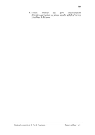 105


                          Soutien        financier     des     ports      structurellement
                          déficitaires,représentant une charge annuelle globale d’environ
                          20 millions de Dirhams.




Etude de la compétitivité du Port de Casablanca.                     Rapport de Phase 1 v.1
 
