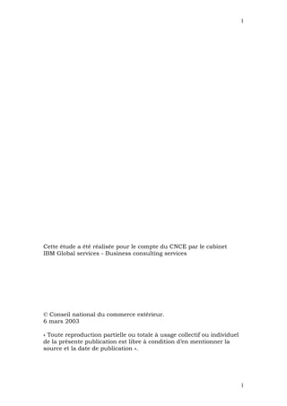 1




Cette étude a été réalisée pour le compte du CNCE par le cabinet
IBM Global services - Business consulting services




© Conseil national du commerce extérieur.
6 mars 2003

« Toute reproduction partielle ou totale à usage collectif ou individuel
de la présente publication est libre à condition d’en mentionner la
source et la date de publication ».




                                                                           1
 