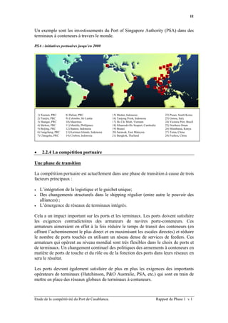 11


Un exemple sont les investissements du Port of Singapore Authority (PSA) dans des
terminaux à conteneurs à travers le monde.

PSA : initiatives portuaires jusqu’en 2000




    1) Xiamen, PRC      8) Dalian, PRC                   15) Medan, Indonesia                       22) Pusan, South Korea
    2) Tianjin, PRC     9) Colombo, Sri Lanka            16) Tanjong Priok, Indonesia               23) Genoa, Italy
    3) Shangai, PRC     10) Mauritius                    17) Ho Chi Minh, Vietnam                   24) Victoria Port, Brazil
    4) Shekou, PRC      11) Manilla, Phillipines         18) Sihanoukville Seaport, Cambodia        25) Northern Oman
    5) Beijing, PRC     12) Banten, Indonesia            19) Brunei                                 26) Mombassa, Kenya
    6) Fangcheng, PRC   13) Karimun Islands, Indonesia   20) Sarawak, East Malaysia                 27) Tema, China
    7) Changshu, PRC    14) Cirebon, Indonesia           21) Bangkok, Thailand                      28) Fuzhou, China




•      2.2.4 La compétition portuaire

Une phase de transition

La compétition portuaire est actuellement dans une phase de transition à cause de trois
facteurs principaux :

•    L’intégration de la logistique et le guichet unique;
•    Des changements structurels dans le shipping régulier (entre autre le pouvoir des
     alliances) ;
•    L’émergence de réseaux de terminaux intégrés.

Cela a un impact important sur les ports et les terminaux. Les ports doivent satisfaire
les exigences contradictoires des armateurs de navires porte-conteneurs. Ces
armateurs aimeraient en effet à la fois réduire le temps de transit des conteneurs (en
offrant l’acheminement le plus direct et en maximisant les escales directes) et réduire
le nombre de ports touchés en utilisant un réseau dense de services de feeders. Ces
armateurs qui opèrent au niveau mondial sont très flexibles dans le choix de ports et
de terminaux. Un changement continuel des politiques des armements à conteneurs en
matière de ports de touche et du rôle ou de la fonction des ports dans leurs réseaux en
sera le résultat.

Les ports devront également satisfaire de plus en plus les exigences des importants
opérateurs de terminaux (Hutchinson, P&O Australie, PSA, etc.) qui sont en train de
mettre en place des réseaux globaux de terminaux à conteneurs.



Etude de la compétitivité du Port de Casablanca.                                               Rapport de Phase 1 v.1
 