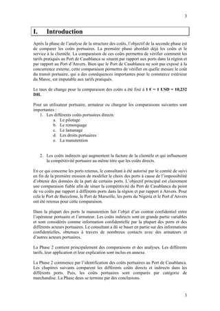 3


I.      Introduction
Après la phase de l’analyse de la structure des coûts, l’objectif de la seconde phase est
de comparer les coûts portuaires. La première phase abordait déjà les coûts et le
service à la clientèle. La comparaison de ces coûts permettra de vérifier comment les
tarifs pratiqués au Port de Casablanca se situent par rapport aux ports dans la région et
par rapport au Port d’Anvers. Bien que le Port de Casablanca ne soit pas exposé à la
concurrence externe, cette comparaison permettra de vérifier en quelle mesure le coût
du transit portuaire, qui a des conséquences importantes pour le commerce extérieur
du Maroc, est imputable aux tarifs pratiqués.

Le taux de change pour la comparaison des coûts a été fixé à 1 € = 1 USD = 10,232
DH.

Pour un utilisateur portuaire, armateur ou chargeur les comparaisons suivantes sont
importantes :
   1. Les différents coûts portuaires directs:
          a. Le pilotage
          b. Le remorquage
          c. Le lamanage
          d. Les droits portuaires
          e. La manutention


     2. Les coûts indirects qui augmentent la facture de la clientèle et qui influencent
        la compétitivité portuaire au même titre que les coûts directs.

En ce qui concerne les ports retenus, le consultant à été autorisé par le comité de suivi
en fin de la première mission de modifier le choix des ports à cause de l’impossibilité
d’obtenir des données de la part de certains ports. L’objectif principal est clairement
une comparaison fiable afin de situer la compétitivité du Port de Casablanca du point
de vu coûts par rapport à différents ports dans la région et par rapport à Anvers. Pour
cela le Port de Barcelone, le Port de Marseille, les ports du Nigeria et le Port d’Anvers
ont été retenus pour cette comparaison.

Dans la plupart des ports la manutention fait l’objet d’un contrat confidentiel entre
l’opérateur portuaire et l’armateur. Les coûts indirects sont en grande partie variables
et sont considérés comme information confidentielle par la plupart des ports et des
différents acteurs portuaires. Le consultant a dû se baser en partie sur des informations
confidentielles, obtenues à travers de nombreux contacts avec des armateurs et
d’autres acteurs portuaires.

La Phase 2 contient principalement des comparaisons et des analyses. Les différents
tarifs, leur application et leur explication sont inclus en annexe.

La Phase 2 commence par l’identification des coûts portuaires au Port de Casablanca.
Les chapitres suivants comparent les différents coûts directs et indirects dans les
différents ports. Puis, les coûts portuaires sont comparés par catégorie de
marchandise. La Phase deux se termine par des conclusions.


                                                                                       3
 