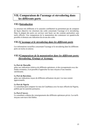 15



VII. Comparaison de l’aconage et stevedoring dans
   les différents ports
VII.1 Introduction
La structure très différente et le caractère confidentiel ne permettent pas de comparer
de façon objective les structures des coûts concernant l’aconage et le stevedoring.
Dans la plupart des ports ces services sont basés sur des contrats particuliers sans
tarifs officiels. Une comparaison de la manutention des conteneurs est quand-à-elle
possible et donnera une indication du niveau des coûts.

VII.2 L’aconage et le stevedoring dans les différents ports
Les informations recueillies concernant l’aconage et le stevedoring dans les différents
ports est inclus en annexe.


VII.3 Comparaison de la manutention dans les différents ports:
    Stevedoring, Grutage et Aconage.

Le Port de Marseille,
grâce aux indications relatives de différents opérateurs, et des recoupements avec des
études existantes, il est possible d’approcher les taux moyens d’une manière
satisfaisante.

Le Port de Barcelone,
grâce aux indications reçues de différents utilisateurs du port. Les taux restent
approximatifs.

Le Port de Nigeria
Le consultant peut comparer les taux de Casablanca avec les taux officiels du Nigeria,
publiés par les autorités portuaires.

Le Port d’Anvers
Le consultant a obtenu des renseignements des différents opérateurs privés. Les tarifs
moyens sont tout à fait fiables.




                                                                                     15
 