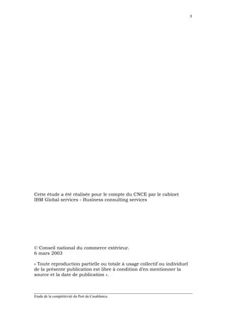 1




Cette étude a été réalisée pour le compte du CNCE par le cabinet
IBM Global services - Business consulting services




© Conseil national du commerce extérieur.
6 mars 2003

« Toute reproduction partielle ou totale à usage collectif ou individuel
de la présente publication est libre à condition d’en mentionner la
source et la date de publication ».



Etude de la compétitivité du Port de Casablanca.
 