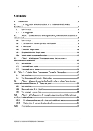 2




Sommaire
I.     Introduction...........................................................................................................3
II.     Les cinq piliers de l’amélioration de la compétitivité du Port de
Casablanca ....................................................................................................................4
     II.1     Introduction............................................................................................................ 4
     II.2     Les cinq piliers........................................................................................................ 4
III.      Pilier 1 : Restructuration de l’organisation portuaire et amélioration du
climat social...................................................................................................................6
     III.1    Introduction............................................................................................................ 6
     III.2    La manutention effectué par deux intervenants.................................................. 6
     III.3    Climat social ........................................................................................................... 9
     III.4    Formation du personnel ...................................................................................... 10
     III.5    Responsabilisation du personnel......................................................................... 11
     III.6    Autres mesures organisationnelles ..................................................................... 12
IV.      Pilier 2 : Réalisation d’investissements en infrastructures,
superstructures et matériel..........................................................................................13
     IV.1     Introduction.......................................................................................................... 13
     IV.2     Mesures à court terme ......................................................................................... 13
     IV.3     Mesures à moyen terme ....................................................................................... 16
V.     Pilier 3 : Création d’une Communauté Portuaire Electronique......................17
     V.1      Introduction.......................................................................................................... 17
     V.2      Une Communauté Portuaire Electronique ........................................................ 17
VI.     Pilier 4 : Rapprochement de la clientèle, mise en place d’une structure
commerciale et amélioration de l’image du port .......................................................21
     VI.1     Introduction.......................................................................................................... 21
     VI.2     Rapprochement de la clientèle ............................................................................ 21
     VI.3     Une stratégie commerciale .................................................................................. 22
VII.      Pilier 5 : Développement de synergies et partenariats et élaboration de
services à valeur ajouté ...............................................................................................24
     VII.1        Développement de synergies et de partenariats portuaires ......................... 24
     VII.2        Elaboration de services à valeur ajoutée ....................................................... 26
VIII.         Conclusions .................................................................................................30




Etude de la compétitivité du Port de Casablanca.
 