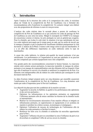3



I.      Introduction
Après l’analyse de la structure des coûts et la comparaison des coûts, la troisième
phase de l’étude de la compétitivité du Port de Casablanca vise à formuler des
recommandations afin d’améliorer la compétitivité. Un scénario intégré sera élaboré
avec des propositions de réformes à court et à moyen terme.

L’analyse des coûts réalisée dans la seconde phase a permis de confirmer la
compétitivité du Port de Casablanca en ce qui concerne les coûts de passage du Port
de Casablanca au sens strict du terme. Malgré le monopole de l’ODEP et le manque
de concurrence externe et interne, les prix pratiqués ne sont en général pas exagérés.
Pour la clientèle, qui évalue le coût total, la situation n’est pas satisfaisante du tout.
Les coûts indirects provoqués par le temps passé en rade, par les arrêts de travail, par
le manque d’équipes et par la productivité insuffisante doublent pratiquement le coût
du transit. L’analyse de la Phase 2 nuance cette image selon le type de marchandise. Il
y a en effet des différences importantes en coûts indirectes selon le type de
marchandise.

A cause des coûts indirects, la relation prix-qualité du transit portuaire n’est pas
satisfaisante. Les performances et l’organisation ne sont pas optimales et ne peuvent
pas être compensés par certains équipements tout à fait compétitifs.

Une grande partie des recommandations concernent le facteur humain. La mauvaise
entente entre certains acteurs portuaires, la mauvaise mentalité, le manque de culture
portuaire et un manque de responsabilisation sont des éléments clef sur lesquels il faut
agir afin d’améliorer le service à la clientèle et améliorer la compétitivité du Port. Ces
éléments sont indispensables afin de réduire les coûts indirects par conséquent le coût
du transit total du Port.

Le plan d’actions intégré proposé porte sur cinq domaines qui ensemble assureront
l’amélioration de la compétitivité de Port de Casablanca. Les cinq domaines sont
traités par ordre d’importance pour le Port de Casablanca.

Les objectifs du plan peuvent être synthétisés de la manière suivante :
       Augmenter la sécurité, la fiabilité, la qualité et les performances des opérations
       et des services portuaires ;
       Optimiser les infrastructures et les opérations portuaires en augmentent
       l’efficience portuaire afin de mieux satisfaire les besoins de la clientèle locale
       et internationale ;
       Réaliser les investissements nécessaires d’une manière efficace et intégrée en
       infrastructure portuaire, en superstructure en équipements et en systèmes de
       manière à satisfaire les critères sociaux, économiques et stratégiques ;
       Optimiser l’utilisation de moyens de technologies de l’information afin de
       réduire les coûts portuaires et faciliter le transit ;
       Renforcer les liens avec la clientèle et rechercher de nouvelles opportunités
       pour le Port ;
       Augmenter l’influence du port en consolidant la zone d’influence du port et en
       diversifiant et complétant l’offre de service envers la clientèle.


Etude de la compétitivité du Port de Casablanca.
 