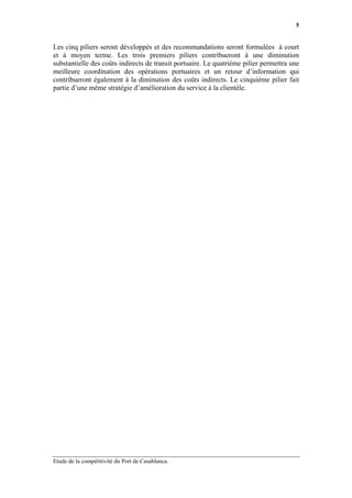 5


Les cinq piliers seront développés et des recommandations seront formulées à court
et à moyen terme. Les trois premiers piliers contribueront à une diminution
substantielle des coûts indirects de transit portuaire. Le quatrième pilier permettra une
meilleure coordination des opérations portuaires et un retour d’information qui
contribueront également à la diminution des coûts indirects. Le cinquième pilier fait
partie d’une même stratégie d’amélioration du service à la clientèle.




Etude de la compétitivité du Port de Casablanca.
 