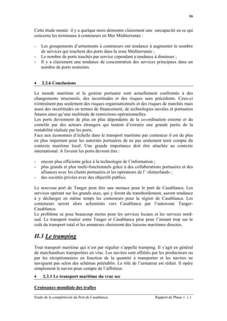 16


Cette étude menée il y a quelque mois démontre clairement une surcapacité en ce qui
concerne les terminaux à conteneurs en Mer Méditerranée :

-   Les groupements d’armements à conteneurs ont tendance à augmenter le nombre
    de services qui touchent des ports dans la zone Méditerranée ;
-   Le nombre de ports touchés par service cependant a tendance à diminuer ;
-   Il y a clairement une tendance de concentration des services principaux dans un
    nombre de ports restreints.


•   2.2.6 Conclusions

Le monde maritime et la gestion portuaire sont actuellement confrontés à des
changements structurels, des incertitudes et des risques sans précédents. Ceux-ci
n'entraînent pas seulement des risques organisationnels et des risques de marchés mais
aussi des incertitudes en termes de financement, de technologies navales et portuaires
futures ainsi qu’une multitude de restrictions opérationnelles.
Les ports deviennent de plus en plus dépendants de la co-ordination externe et du
contrôle par des acteurs étrangers qui tentent d’extraire une grande partie de la
rentabilité réalisée par les ports.
Face aux économies d’échelle dans le transport maritime par conteneur il est de plus
en plus important pour les autorités portuaires de ne pas seulement tenir compte du
contexte maritime local. Une grande importance doit être attachée au contexte
international. A l'avenir les ports devront être :

-   encore plus efficiente grâce à la technologie de l’information ;
-   plus grands et plus multi-fonctionnels grâce à des collaborations portuaires et des
    alliances avec les clients portuaires et les opérateurs de l’ «hinterland» ;
-   des sociétés privées avec des objectifs publics.

Le nouveau port de Tanger peut être une menace pour le port de Casablanca. Les
services opérant sur les grands axes, qui y feront du transbordement, auront tendance
à y décharger en même temps les conteneurs pour la région de Casablanca. Les
conteneurs seront alors acheminés vers Casablanca par l’autoroute Tanger-
Casablanca.
Le problème se pose beaucoup moins pour les services locaux et les services nord-
sud. Le transport routier entre Tanger et Casablanca pèse pour l’instant trop sur le
coût du transport total et les armateurs choisiront des liaisons maritimes directes.

II.3 Le tramping
Tout transport maritime qui n’est par régulier s’appelle tramping. Il s’agit en général
de marchandises transportées en vrac. Les navires sont affrétés par les producteurs ou
par les réceptionnaires en fonction de la quantité à transporter et les navires ne
naviguent pas selon des schémas préétablis. Le rôle de l’armateur est réduit. Il opère
simplement le navire pour compte de l’affréteur.
•    2.3.1 Le transport maritime du vrac sec

Croissance mondiale des trafics

Etude de la compétitivité du Port de Casablanca.                  Rapport de Phase 1 v.1
 