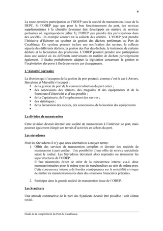 8


La toute première participation de l’ODEP sera la société de manutention, issue de la
DEPC. Si l’ODEP juge que pour le bon fonctionnement du port, des services
supplémentaires à la clientèle devraient être développés en matière de services
portuaires où logistiques(voir pilier 5), l’ODEP peu prendre des participations dans
des sociétés. Un exemple concret est la collecte des déchets. L’ODEP peut prendre
l’initiative d’élaborer un système de gestion des déchets performant au Port de
Casablanca. Ce système pourrait inclure une notification des navires, la collecte
séparée des différents déchets, la gestion des flux des déchets, le traitement de certains
déchets et la facturation des prestations. L’ODEP pourrait prendre une participation
dans une société où les différents intervenants en matière de déchets participeraient
également. Il faudra probablement adapter la législation concernant la gestion et
l’exploitation des ports à fin de permettre ces changements.

L’Autorité portuaire

La division qui s’occupera de la gestion du port pourrait, comme c’est le cas à Anvers,
Barcelone et Marseille s’occuper :
       de la gestion du port de la commercialisation du port entier ;
       des concessions des terrains, des magasins et des équipements et de la
       fourniture d’électricité et d’eau potable ;
       de la Capitainerie, de l’emplacement des navires ;
       des statistiques ;
       de la facturation des escales, des concessions, de la location des équipements
       …

La division de manutention

Cette division devrait devenir une société de manutention à l’intérieur de port, mais
pourrait également élargir son terrain d’activités en dehors du port.

Les stevedores

Pour les Stevedores il n’y que deux alternatives à moyen terme:
   1. Offrir des services de manutention complets et devenir des sociétés de
       manutention à part entière. Une possibilité d’une offre de service spécialisée
       serait le roulier. Les Stevedores devraient alors reprendre ou rémunérer les
       superstructures de l’ODEP.
       Il faut néanmoins éviter de créer de la concurrence interne, c.a.d. deux
       manutentionnaires pour le même type de marchandises au sein du même port.
       Cette concurrence interne a de lourdes conséquences sur la rentabilité et risque
       de mettre les manutentionnaires dans des situations financières précaires.

    2. Participer dans la grande société de manutention issue de l’ODEP.

Les Syndicats

Une attitude constructive de la part des Syndicats devrait être possible : voir climat
social.



Etude de la compétitivité du Port de Casablanca.
 