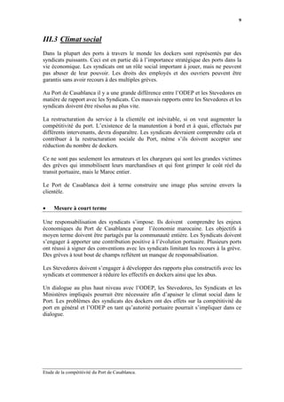 9



III.3 Climat social
Dans la plupart des ports à travers le monde les dockers sont représentés par des
syndicats puissants. Ceci est en partie dû à l’importance stratégique des ports dans la
vie économique. Les syndicats ont un rôle social important à jouer, mais ne peuvent
pas abuser de leur pouvoir. Les droits des employés et des ouvriers peuvent être
garantis sans avoir recours à des multiples grèves.

Au Port de Casablanca il y a une grande différence entre l’ODEP et les Stevedores en
matière de rapport avec les Syndicats. Ces mauvais rapports entre les Stevedores et les
syndicats doivent être résolus au plus vite.

La restructuration du service à la clientèle est inévitable, si on veut augmenter la
compétitivité du port. L’existence de la manutention à bord et à quai, effectués par
différents intervenants, devra disparaître. Les syndicats devraient comprendre cela et
contribuer à la restructuration sociale du Port, même s’ils doivent accepter une
réduction du nombre de dockers.

Ce ne sont pas seulement les armateurs et les chargeurs qui sont les grandes victimes
des grèves qui immobilisent leurs marchandises et qui font grimper le coût réel du
transit portuaire, mais le Maroc entier.

Le Port de Casablanca doit à terme construire une image plus sereine envers la
clientèle.

•    Mesure à court terme

Une responsabilisation des syndicats s’impose. Ils doivent comprendre les enjeux
économiques du Port de Casablanca pour l’économie marocaine. Les objectifs à
moyen terme doivent être partagés par la communauté entière. Les Syndicats doivent
s’engager à apporter une contribution positive à l’évolution portuaire. Plusieurs ports
ont réussi à signer des conventions avec les syndicats limitant les recours à la grève.
Des grèves à tout bout de champs reflètent un manque de responsabilisation.

Les Stevedores doivent s’engager à développer des rapports plus constructifs avec les
syndicats et commencer à réduire les effectifs en dockers ainsi que les abus.

Un dialogue au plus haut niveau avec l’ODEP, les Stevedores, les Syndicats et les
Ministères impliqués pourrait être nécessaire afin d’apaiser le climat social dans le
Port. Les problèmes des syndicats des dockers ont des effets sur la compétitivité du
port en général et l’ODEP en tant qu’autorité portuaire pourrait s’impliquer dans ce
dialogue.




Etude de la compétitivité du Port de Casablanca.
 