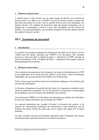 10


•   Mesures à moyen terme

A moyen terme, il faut évoluer vers un statut unique de dockers avec contrats de
travail comme c’est déjà le cas à l’ODEP. Un pool de dockers limité et unique doit
faire face aux pointes de travail. Tous les dockers doivent suivre des formations. Les
dockers doivent être capables de fonctionner dans des équipes homogènes, qui se
chargent de la manutention à bord et à quai. Des campagnes doivent motiver les
dockers. Une responsabilisation, une meilleure formation et de bons salaires doivent
être garants d’une paix sociale.


III.4 Formation du personnel


•   Introduction

Les experts ont constaté un manque de connaissance du métier sur le terrain. Ceci est
valable pour des tâches, effectuées par l’ODEP et les Stevedores. Des exemples
peuvent se retrouvent dans le rapport de phase 1. Néanmoins la DEPC possède un
centre de formation, l’IFP, (cf rapport de Phase 1 : Diagnostic) bien équipé et doté de
bons programmes de formation.

•   Mesures à court terme

Une évaluation des programmes de formations, du mode de fonctionnement de l’IFP
et leur application sur le terrain doit être réalisée à court terme. Pour les formations
manquantes, des accords devraient être établis avec d’autres ports.

Il faut s’assurer que les dockers reçoivent les formations adéquates. Ceci doit être géré
sur une base individuelle.

La fonction d’inspecteurs de qualité doit être créée. Ces inspecteurs contrôlent sur le
terrain la qualité des prestations. En cas de nécessité ces inspecteurs recommandent
des formations à suivre en fonction des problèmes sur le terrain.

Un accord entre l’ODEP et les Stevedores doit permettre aux dockers des Stevedores
de suivre les mêmes formations que les dockers de l’ODEP.

Ces mesures permettront par exemple d’évaluer la formation des grutiers et de
mesurer les connaissances techniques des mécaniciens et des électriciens afin de
diminuer les temps d’arrêts des grues qui, ont un impact très négatif sur le transit
portuaire.

Un autre exemple concerne une formation spécialisée dans l’utilisation des moyens
électroniques par le personnel actif sur le terminal à conteneurs.




Etude de la compétitivité du Port de Casablanca.
 