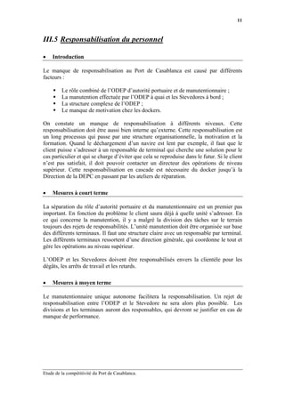 11



III.5 Responsabilisation du personnel

•   Introduction

Le manque de responsabilisation au Port de Casablanca est causé par différents
facteurs :

         Le rôle combiné de l’ODEP d’autorité portuaire et de manutentionnaire ;
         La manutention effectuée par l’ODEP à quai et les Stevedores à bord ;
         La structure complexe de l’ODEP ;
         Le manque de motivation chez les dockers.

On constate un manque de responsabilisation à différents niveaux. Cette
responsabilisation doit être aussi bien interne qu’externe. Cette responsabilisation est
un long processus qui passe par une structure organisationnelle, la motivation et la
formation. Quand le déchargement d’un navire est lent par exemple, il faut que le
client puisse s’adresser à un responsable de terminal qui cherche une solution pour le
cas particulier et qui se charge d’éviter que cela se reproduise dans le futur. Si le client
n’est pas satisfait, il doit pouvoir contacter un directeur des opérations de niveau
supérieur. Cette responsabilisation en cascade est nécessaire du docker jusqu’à la
Direction de la DEPC en passant par les ateliers de réparation.

•   Mesures à court terme

La séparation du rôle d’autorité portuaire et du manutentionnaire est un premier pas
important. En fonction du problème le client saura déjà à quelle unité s’adresser. En
ce qui concerne la manutention, il y a malgré la division des tâches sur le terrain
toujours des rejets de responsabilités. L’unité manutention doit être organisée sur base
des différents terminaux. Il faut une structure claire avec un responsable par terminal.
Les différents terminaux ressortent d’une direction générale, qui coordonne le tout et
gère les opérations au niveau supérieur.

L’ODEP et les Stevedores doivent être responsabilisés envers la clientèle pour les
dégâts, les arrêts de travail et les retards.

•   Mesures à moyen terme

Le manutentionnaire unique autonome facilitera la responsabilisation. Un rejet de
responsabilisation entre l’ODEP et le Stevedore ne sera alors plus possible. Les
divisions et les terminaux auront des responsables, qui devront se justifier en cas de
manque de performance.




Etude de la compétitivité du Port de Casablanca.
 