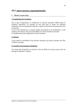 12



III.6 Autres mesures organisationnelles

•   Mesure à court terme

L’organisation des terminaux

Sur le plan d’organisation et d’efficacité le terminal minéralier MDH donne la
meilleure impression. Le terminal est très bien géré et assure les meilleurs
rendements, par son équipement supérieur et grâce à la motivation du personnel à tous
les niveaux.
C’est le seul terminal qui a sa propre équipe de technique et de maintenance, ce qui
améliore sans doute le sens de responsabilité et la bonne marche du terminal.
Ce modèle pourrait être appliqué aux autres terminaux.

La douane

Il faut étudier la possibilité d’une présence douanière qui puisse diminuer des files
d’attente au pesage.

La sécurité et les passagers clandestins

Une étude afin d’améliorer la sécurité et afin de définir les moyens pour éviter les
passagers clandestins s’impose.




Etude de la compétitivité du Port de Casablanca.
 